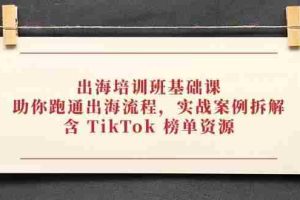 （14555期）出海培训班基础课，助你跑通出海流程，实战案例拆解，含 TikTok 榜单资源