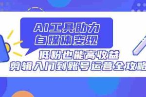 （14405期）AI工具助力自媒体变现，低粉也能高收益，剪辑入门到账号运营全攻略