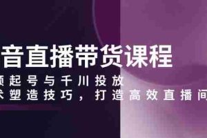 （13848期）抖音直播带货课程，视频起号与千川投放，话术塑造技巧，打造高效直播间