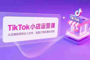 （15290期）TikTok小店运营课，从店铺装修到达人合作，涵盖订单处理全流程