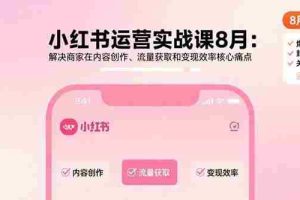 （15822期）小红书运营实战课8月：解决商家在内容创作、流量获取和变现效率核心痛点