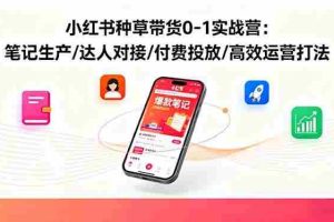 （16310期）小红书种草带货0-1实战营：笔记生产/达人对接/付费投放/高效运营打法