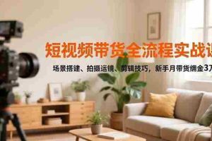 （16680期）短视频带货全流程实战课，场景搭建、拍摄运镜、剪辑技巧，新手月带货佣金3万+